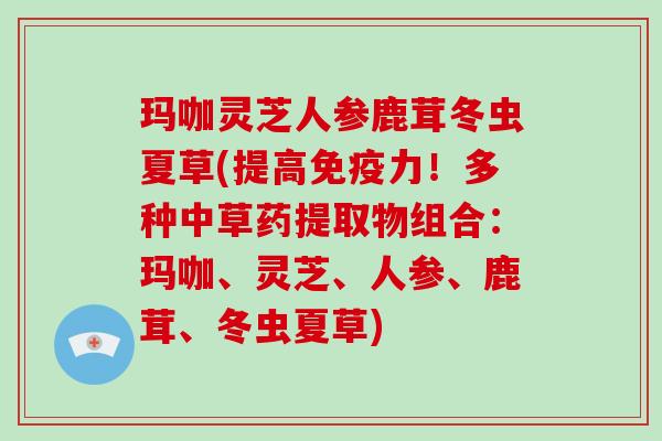 玛咖灵芝人参鹿茸冬虫夏草(提高免疫力!多种中草药提取物组合:玛咖、灵芝、人参、鹿茸、冬虫夏草)