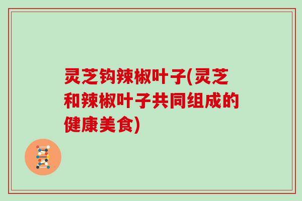 灵芝钩辣椒叶子(灵芝和辣椒叶子共同组成的健康美食)