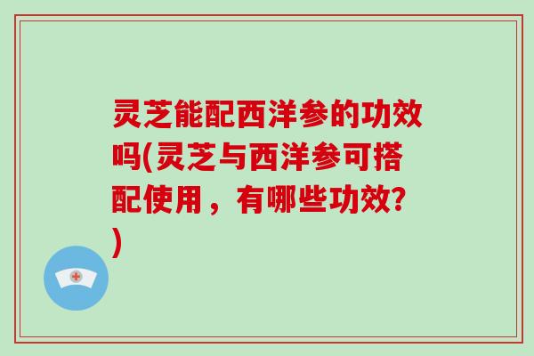 灵芝能配西洋参的功效吗(灵芝与西洋参可搭配使用,有哪些功效?)