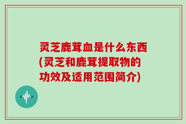 灵芝鹿茸血是什么东西(灵芝和鹿茸提取物的功效及适用范围简介)