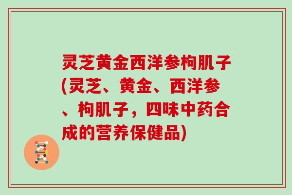 灵芝黄金西洋参枸肌子(灵芝、黄金、西洋参、枸肌子,四味中药合成的营养保健品)