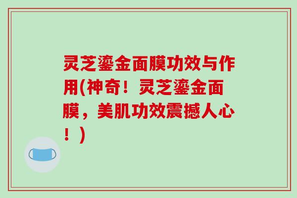灵芝鎏金面膜功效与作用(神奇!灵芝鎏金面膜,美肌功效震撼人心!)