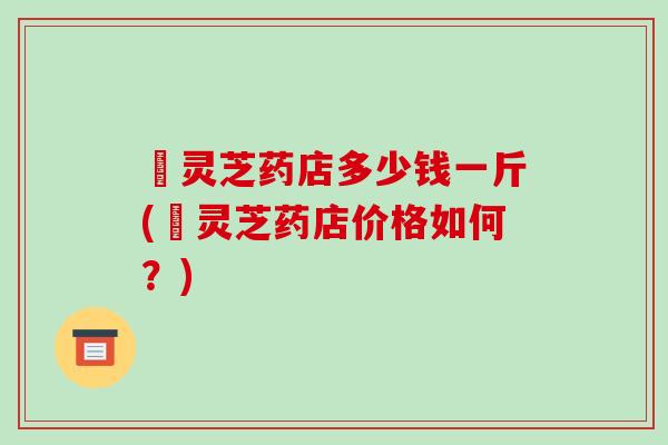 焄灵芝药店多少钱一斤(焄灵芝药店价格如何?)
