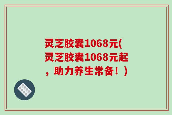灵芝胶囊1068元(灵芝胶囊1068元起,助力养生常备!)