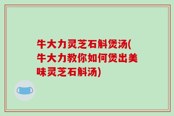 牛大力灵芝石斛煲汤(牛大力教你如何煲出美味灵芝石斛汤)