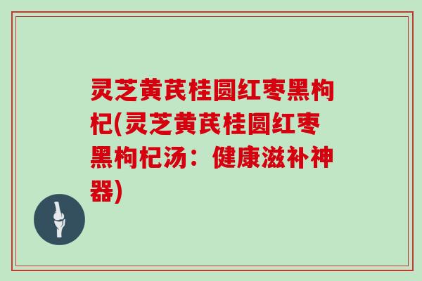 灵芝黄芪桂圆红枣黑枸杞(灵芝黄芪桂圆红枣黑枸杞汤:健康滋补神器)