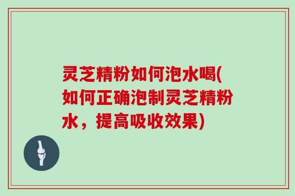 灵芝精粉如何泡水喝(如何正确泡制灵芝精粉水,提高吸收效果)