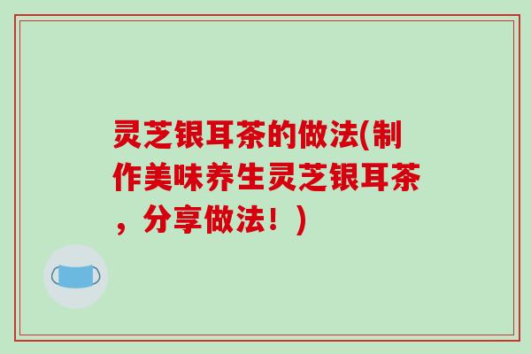 灵芝银耳茶的做法(制作美味养生灵芝银耳茶，分享做法！)