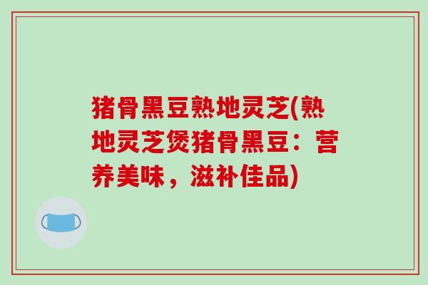 猪骨黑豆熟地灵芝(熟地灵芝煲猪骨黑豆:营养美味,滋补佳品)