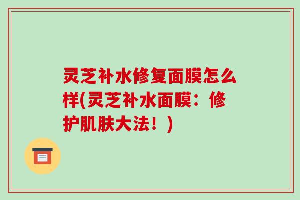 灵芝补水修复面膜怎么样(灵芝补水面膜:修护肌肤大法!)