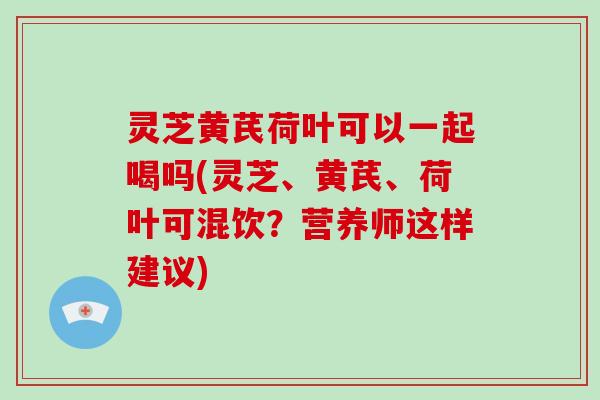 灵芝黄芪荷叶可以一起喝吗(灵芝、黄芪、荷叶可混饮?营养师这样建议)