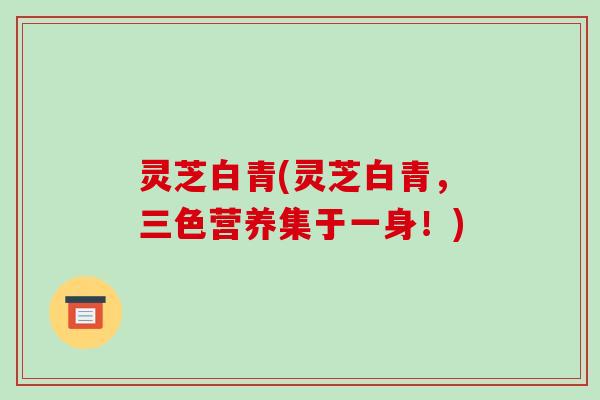 灵芝白青(灵芝白青，三色营养集于一身！)