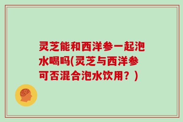 灵芝能和西洋参一起泡水喝吗(灵芝与西洋参可否混合泡水饮用？)