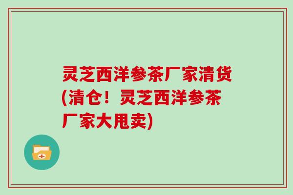 灵芝西洋参茶厂家清货(清仓!灵芝西洋参茶厂家大甩卖)
