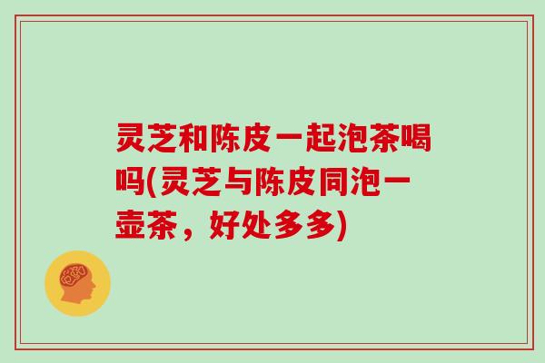 灵芝和陈皮一起泡茶喝吗(灵芝与陈皮同泡一壶茶,好处多多)