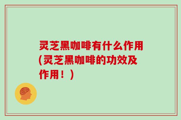 灵芝黑咖啡有什么作用(灵芝黑咖啡的功效及作用!)