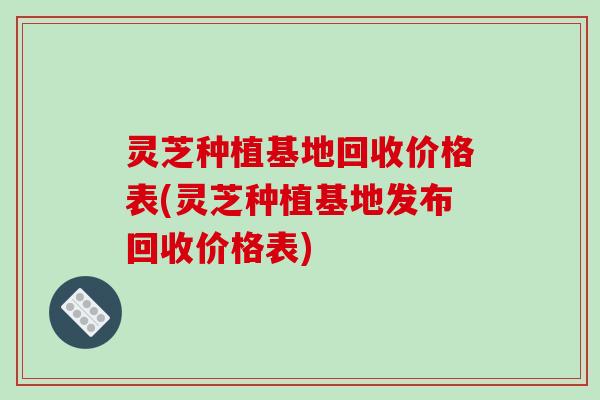 灵芝种植基地回收价格表(灵芝种植基地发布回收价格表)