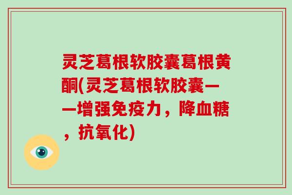 灵芝葛根软胶囊葛根黄酮(灵芝葛根软胶囊——增强免疫力,降血糖,抗氧化)