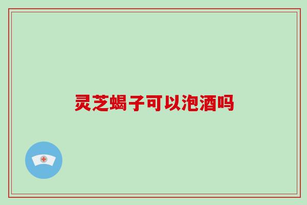 灵芝蝎子可以泡酒吗