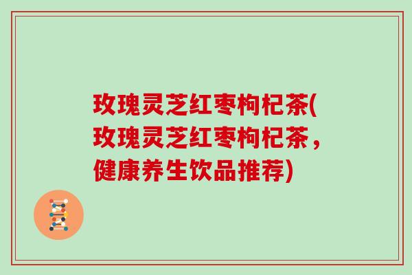 玫瑰灵芝红枣枸杞茶(玫瑰灵芝红枣枸杞茶,健康养生饮品推荐)