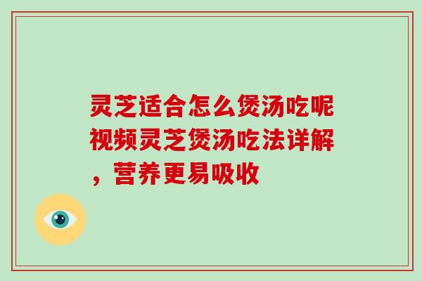 灵芝适合怎么煲汤吃呢视频灵芝煲汤吃法详解,营养更易吸收