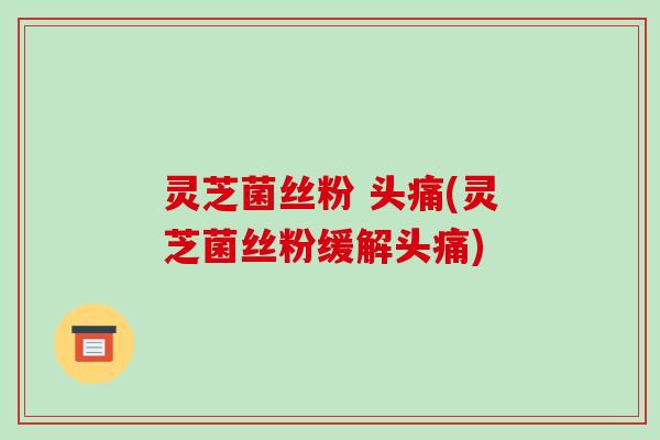 灵芝菌丝粉 头痛(灵芝菌丝粉缓解头痛)