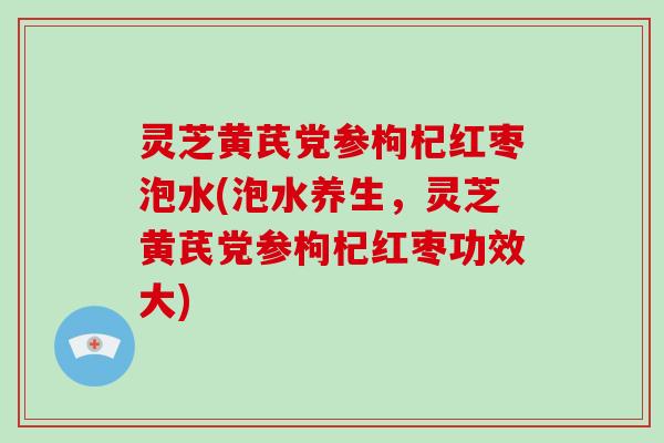 灵芝黄芪党参枸杞红枣泡水(泡水养生,灵芝黄芪党参枸杞红枣功效大)