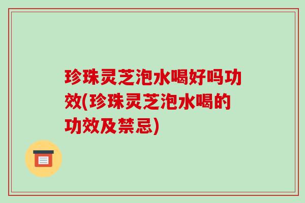珍珠灵芝泡水喝好吗功效(珍珠灵芝泡水喝的功效及禁忌)