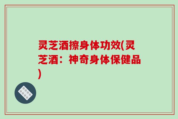 灵芝酒擦身体功效(灵芝酒:神奇身体保健品)