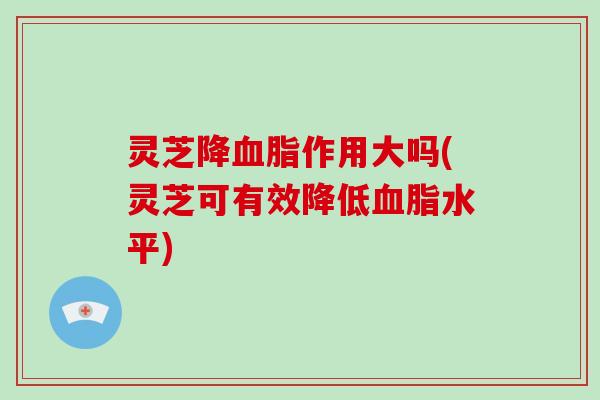 灵芝降血脂作用大吗(灵芝可有效降低血脂水平)