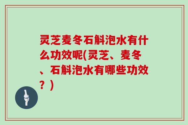 灵芝麦冬石斛泡水有什么功效呢(灵芝、麦冬、石斛泡水有哪些功效？)