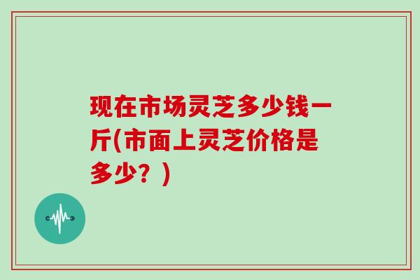 现在市场灵芝多少钱一斤(市面上灵芝价格是多少?)