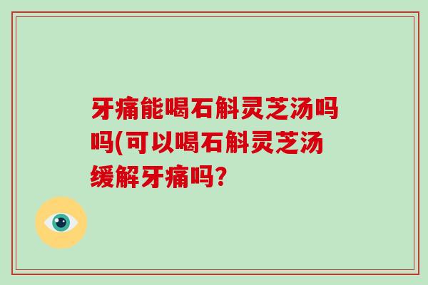 牙痛能喝石斛灵芝汤吗吗(可以喝石斛灵芝汤缓解牙痛吗?