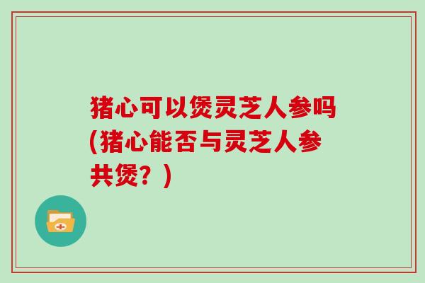 猪心可以煲灵芝人参吗(猪心能否与灵芝人参共煲？)
