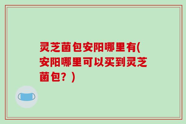 灵芝菌包安阳哪里有(安阳哪里可以买到灵芝菌包？)