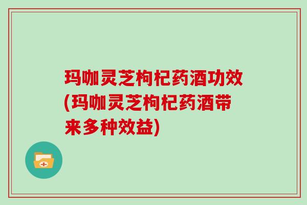 玛咖灵芝枸杞药酒功效(玛咖灵芝枸杞药酒带来多种效益)