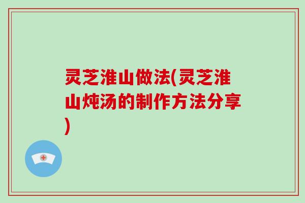 灵芝淮山做法(灵芝淮山炖汤的制作方法分享)