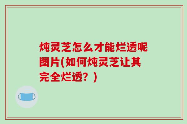 炖灵芝怎么才能烂透呢图片(如何炖灵芝让其完全烂透?)