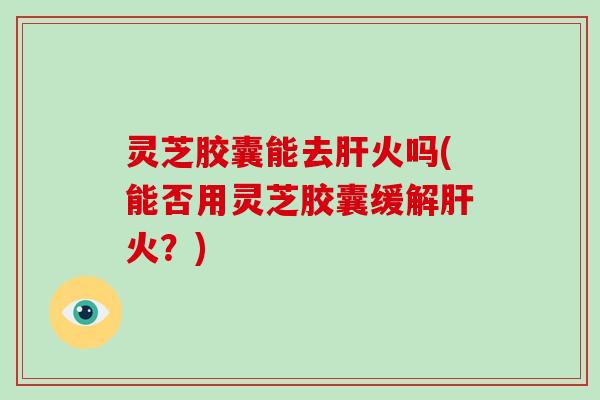 灵芝胶囊能去肝火吗(能否用灵芝胶囊缓解肝火？)
