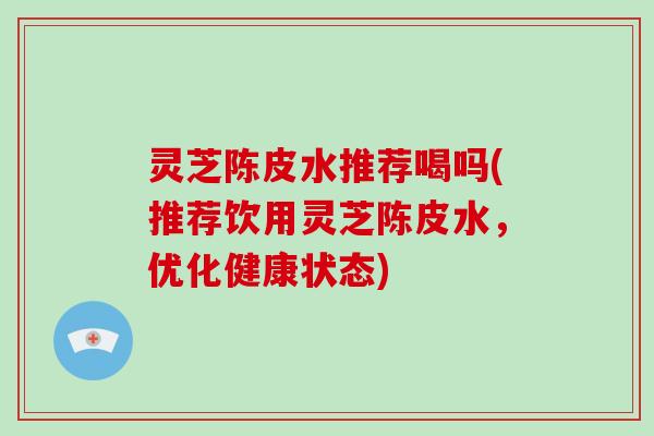 灵芝陈皮水推荐喝吗(推荐饮用灵芝陈皮水，优化健康状态)