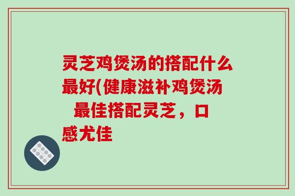 灵芝鸡煲汤的搭配什么最好(健康滋补鸡煲汤 最佳搭配灵芝,口感尤佳