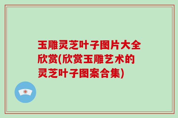 玉雕灵芝叶子图片大全欣赏(欣赏玉雕艺术的灵芝叶子图案合集)