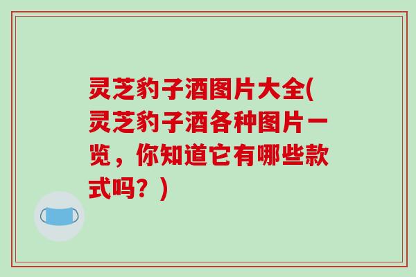 灵芝豹子酒图片大全(灵芝豹子酒各种图片一览,你知道它有哪些款式吗?)