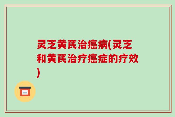 灵芝黄芪治癌病(灵芝和黄芪治疗癌症的疗效)