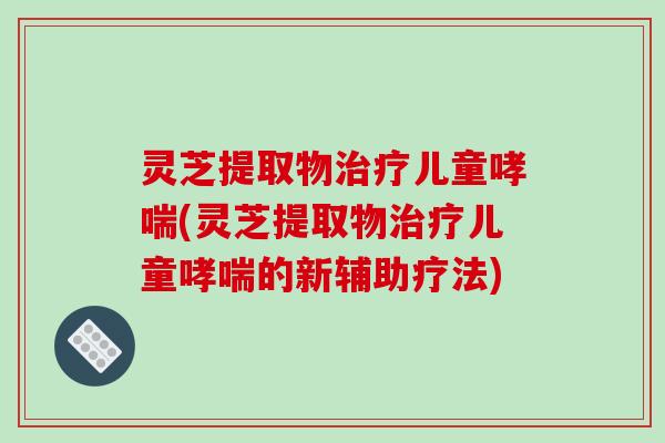 灵芝提取物治疗儿童哮喘(灵芝提取物治疗儿童哮喘的新辅助疗法)