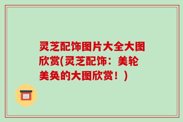 灵芝配饰图片大全大图欣赏(灵芝配饰:美轮美奂的大图欣赏!)