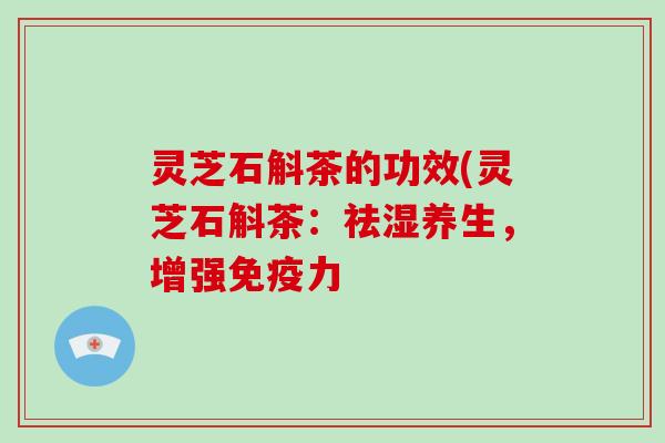 灵芝石斛茶的功效(灵芝石斛茶：祛湿养生，增强免疫力