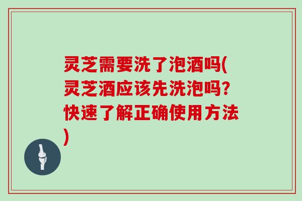 灵芝需要洗了泡酒吗(灵芝酒应该先洗泡吗?快速了解正确使用方法)