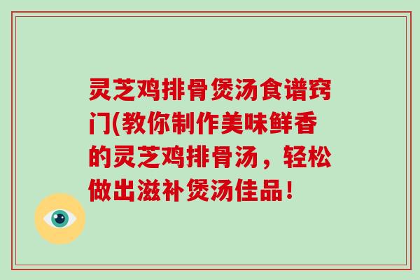 灵芝鸡排骨煲汤食谱窍门(教你制作美味鲜香的灵芝鸡排骨汤,轻松做出滋补煲汤佳品!