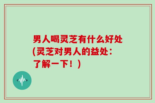 男人喝灵芝有什么好处(灵芝对男人的益处:了解一下!)